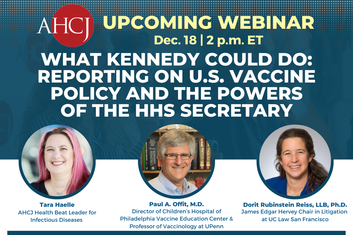 Upcoming Webinar: Dec. 18, 2 p.m. What Kennedy could do: Reporting on U.S. vaccine policy and the powers of the HHS Secretary. Moderator: Tara Haelle. Speakers: Paul A. Offit, M.D., and Dorit Rubinstein Reiss, LLB, Ph.D.