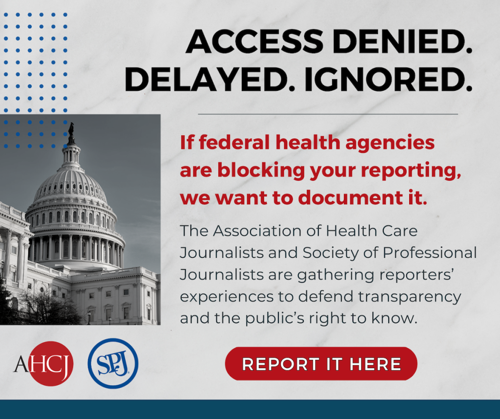 ACCESS DENIED.
DELAYED. IGNORED. If federal health agencies are blocking your reporting, we want to document it.
The Association of Health Care
Journalists and Society of Professional Journalists are gathering reporters' experiences to defend transparency and the public's right to know. Button: Report it here.