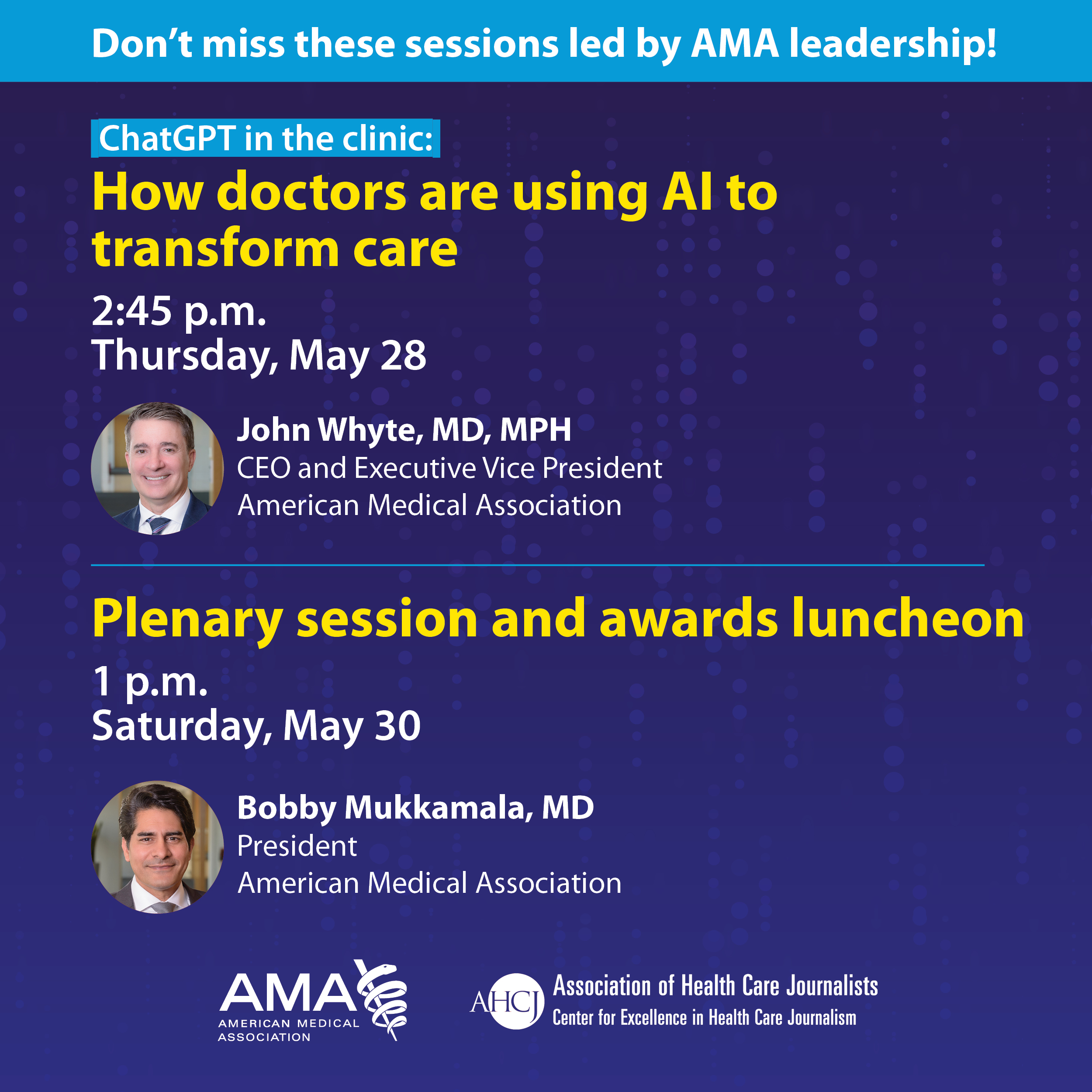 Don't miss these sessions led by AMA leadership! ChatGPT in the clinic: How doctors are using Al to transform care 2:45 p.m. Thursday, May 28 John Whyte, MD, MPH CEO and Executive Vice President American Medical Association Plenary session and awards luncheon 1 p.m. Saturday, May 30 Bobby Mukkamala, MD President American Medical Association AMAS AMERICAN MEDICAL ASSOCIATION AHC Association of Health Care Journalists Center for Excellence in Health Care Journalism