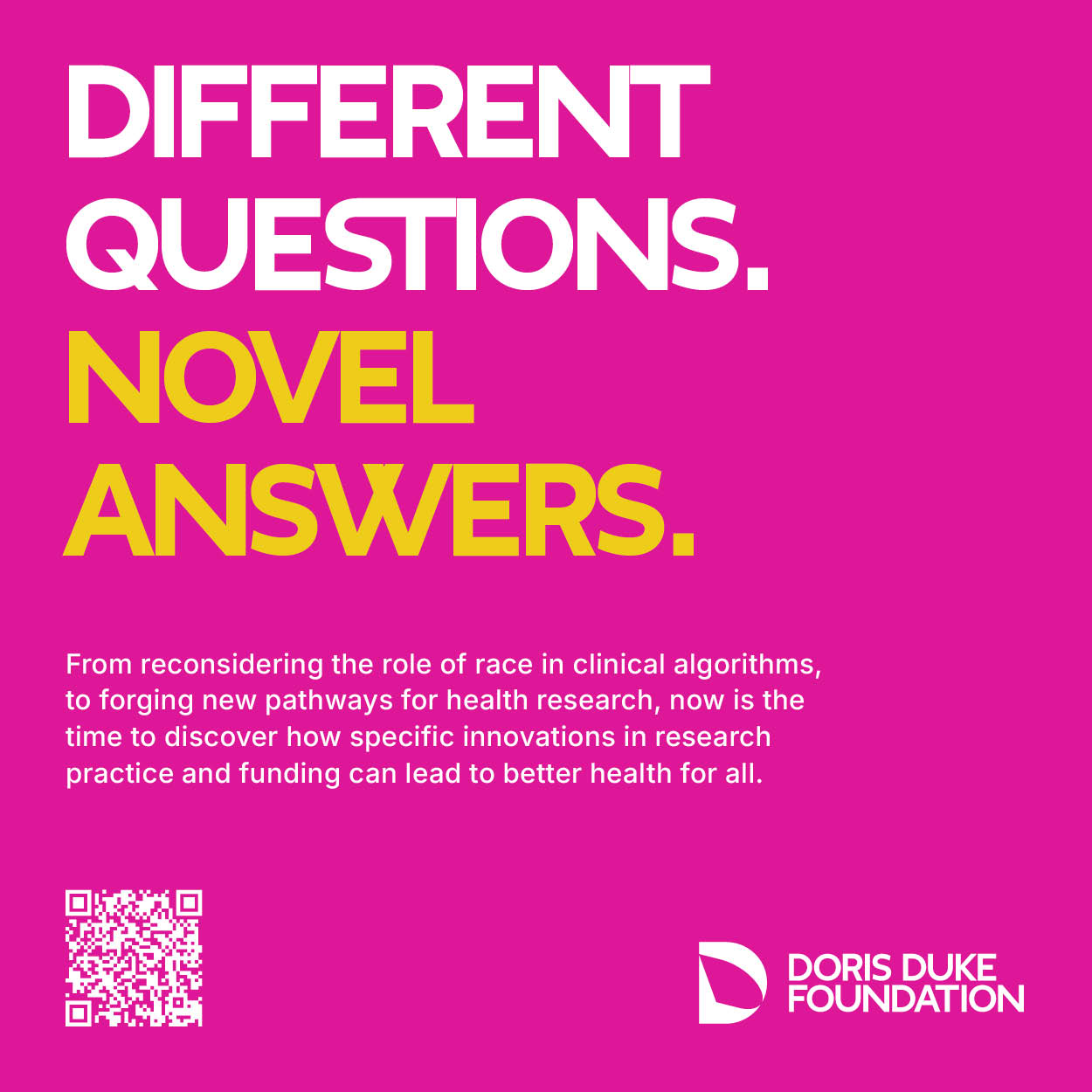 DIFFERENT QUESTIONS. NOVEL ANSWERS. From reconsidering the role of race in clinical algorithms, to forging new pathways for health research, now is the time to discover how specific innovations in research practice and funding can lead to better health for all. DORIS DUKE FOUNDATION