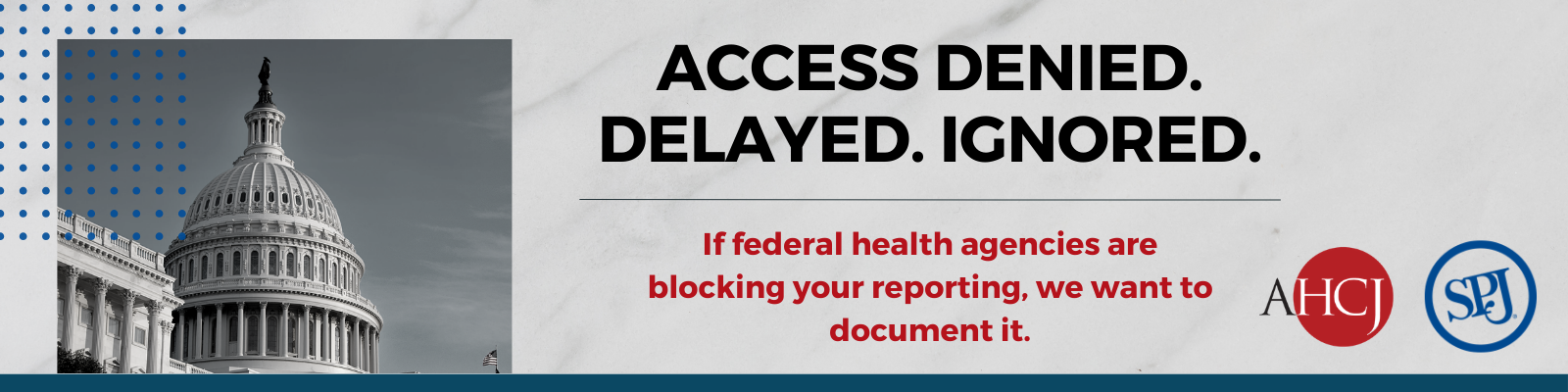 A picture of the U.S. Capitol next to text that reads: ACCESS DENIED. DELAYED. IGNORED. If federal health agencies are blocking your reporting, we want to document it. (Logos: AHCJ and SPJ (Society of Professional Journalists))