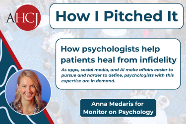 AHCJ How I Pitched It | How psychologists help patients heal from infidelity As apps, social media, and Al make affairs easier to pursue and harder to define, psychologists with this expertise are in demand. | Anna Medaris for Monitor on Psychology