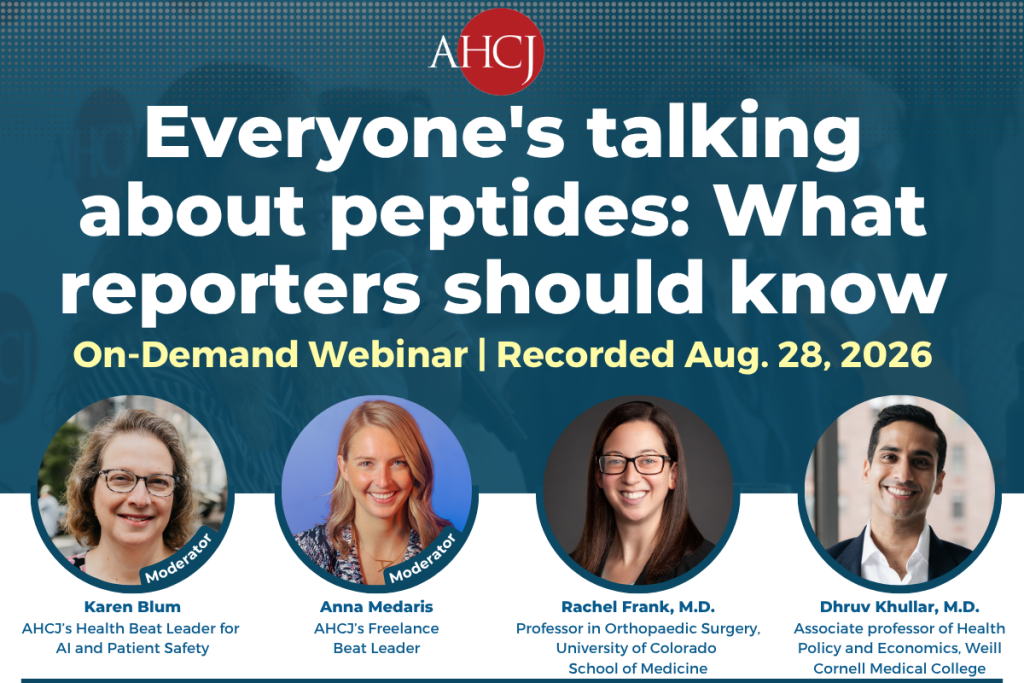 Everyone's talking about peptides: What reporters should know On-Demand Webinar | Recorded Aug. 28, 2026 Moderator Karen Blum AHCJ's Health Beat Leader for Al and Patient Safety Moderator Anna Medaris AHCI's Freelance Beat Leader Rachel Frank, M.D. Professor in Orthopaedic Surgery, University of Colorado School of Medicine Dhruv Khullar, M.D. Associate professor of Health Policy and Economics, Weill Cornell Medical College