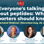 Everyone's talking about peptides: What reporters should know On-Demand Webinar | Recorded Aug. 28, 2026 Moderator Karen Blum AHCJ's Health Beat Leader for Al and Patient Safety Moderator Anna Medaris AHCI's Freelance Beat Leader Rachel Frank, M.D. Professor in Orthopaedic Surgery, University of Colorado School of Medicine Dhruv Khullar, M.D. Associate professor of Health Policy and Economics, Weill Cornell Medical College