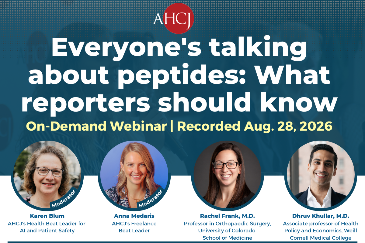 Everyone's talking about peptides: What reporters should know On-Demand Webinar | Recorded Aug. 28, 2026 Moderator Karen Blum AHCJ's Health Beat Leader for Al and Patient Safety Moderator Anna Medaris AHCI's Freelance Beat Leader Rachel Frank, M.D. Professor in Orthopaedic Surgery, University of Colorado School of Medicine Dhruv Khullar, M.D. Associate professor of Health Policy and Economics, Weill Cornell Medical College