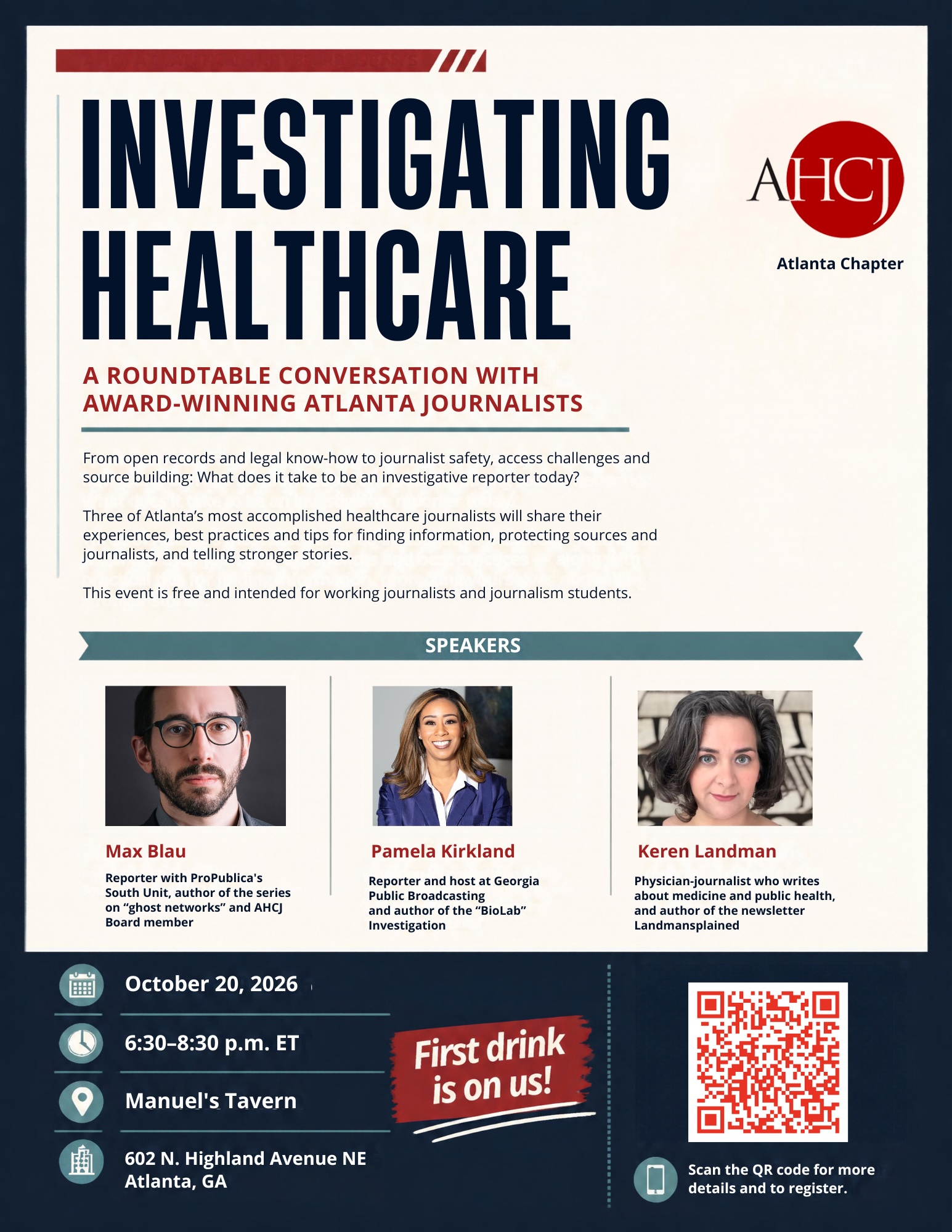 INVESTIGATING HEALTHCARE A ROUNDTABLE CONVERSATION WITH AWARD-WINNING ATLANTA JOURNALISTS From open records and legal know-how to journalist safety, access challenges and source building: What does it take to be an investigative reporter today? Three of Atlanta's most accomplished healthcare journalists will share their experiences, best practices and tips for finding information, protecting sources and journalists, and telling stronger stories. This event is free and intended for working journalists and journalism students. SPEAKERS AHCI Atlanta Chapter Max Blau Reporter with ProPublica's South Unit, author of the series on "ghost networks" and AHC] Board member Pamela Kirkland Reporter and host at Georgia Public Broadcasting and author of the "BioLab" Investigation Keren Landman Physician-journalist who writes about medicine and public health, and author of the newsletter Landmansplained October 20, 2026 6:30-8:30 p.m. ET Manuel's Tavern First drink is on us! 602 N. Highland Avenue NE Atlanta, GA Scan the QR code for more details and to register.