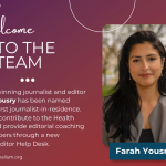 Welcome to the Team, Farah Yousry! (image of Farah) Award-winning journalist and editor Farah Yousry has been named AHCI's first journalist-in-residence. She will contribute to the Health Beat and provide editorial coaching to members through a new Health Editor Help Desk.