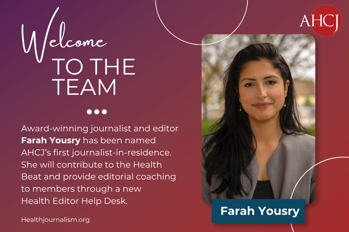 Welcome to the Team, Farah Yousry! (image of Farah) Award-winning journalist and editor Farah Yousry has been named AHCI's first journalist-in-residence. She will contribute to the Health Beat and provide editorial coaching to members through a new Health Editor Help Desk.